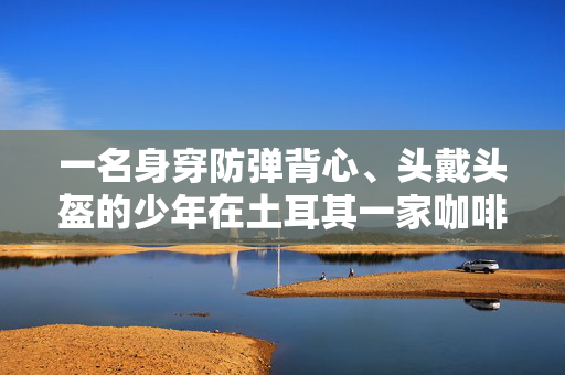 一名身穿防弹背心、头戴头盔的少年在土耳其一家咖啡馆随意刺向5人