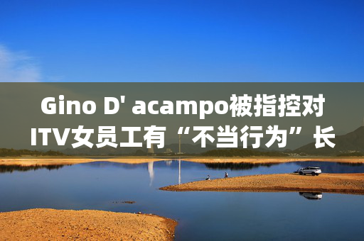 Gino D' acampo被指控对ITV女员工有“不当行为”长达5年之久