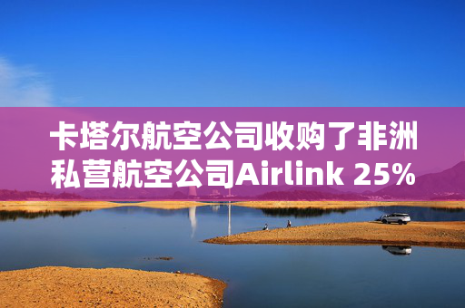 卡塔尔航空公司收购了非洲私营航空公司Airlink 25%的股份