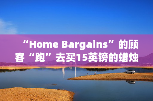 “Home Bargains”的顾客“跑”去买15英镑的蜡烛和230英镑的几乎一模一样