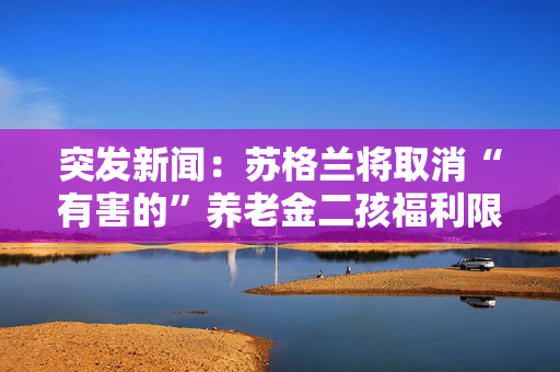 突发新闻：苏格兰将取消“有害的”养老金二孩福利限制，给凯尔·斯塔默带来越来越大的压力