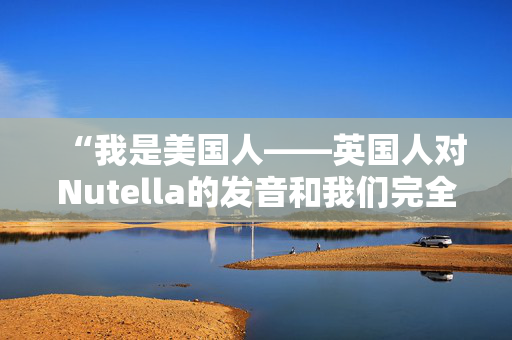 “我是美国人——英国人对Nutella的发音和我们完全不同。”