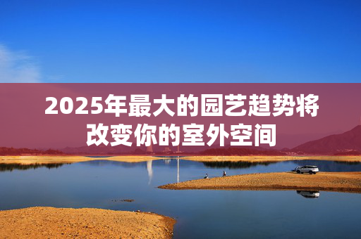 2025年最大的园艺趋势将改变你的室外空间