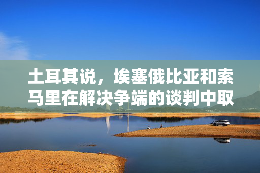 土耳其说，埃塞俄比亚和索马里在解决争端的谈判中取得了“显著进展”