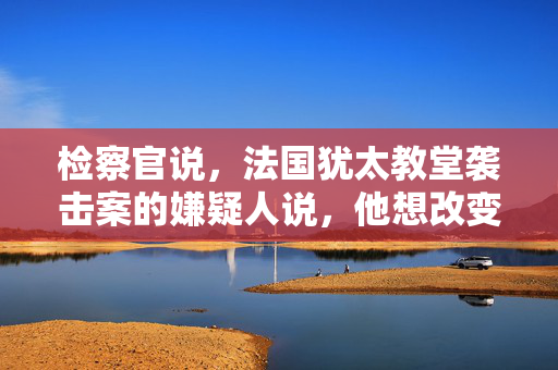 检察官说，法国犹太教堂袭击案的嫌疑人说，他想改变以色列的行为