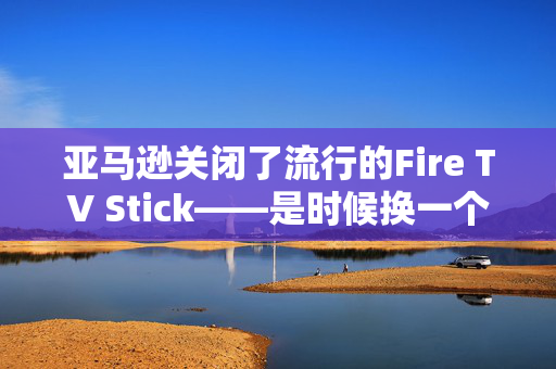 亚马逊关闭了流行的Fire TV Stick——是时候换一个新产品了吗？