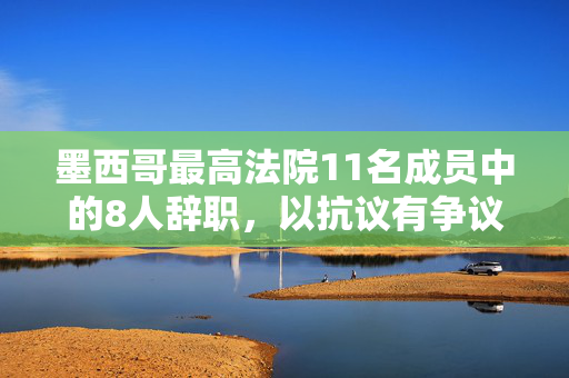 墨西哥最高法院11名成员中的8人辞职，以抗议有争议的司法改革