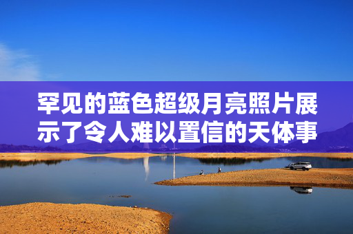 罕见的蓝色超级月亮照片展示了令人难以置信的天体事件，天空观测者非常高兴