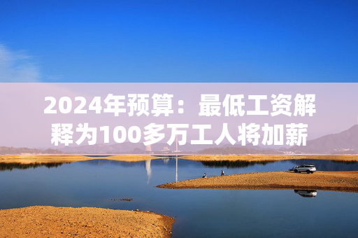 2024年预算：最低工资解释为100多万工人将加薪