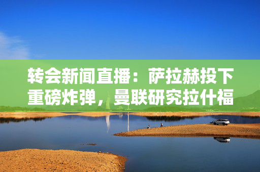 转会新闻直播：萨拉赫投下重磅炸弹，曼联研究拉什福德交换交易，阿森纳最新消息