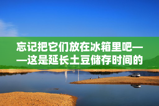 忘记把它们放在冰箱里吧——这是延长土豆储存时间的简单方法