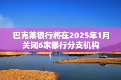 巴克莱银行将在2025年1月关闭6家银行分支机构