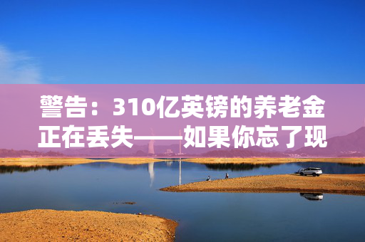 警告：310亿英镑的养老金正在丢失——如果你忘了现金，请检查一下