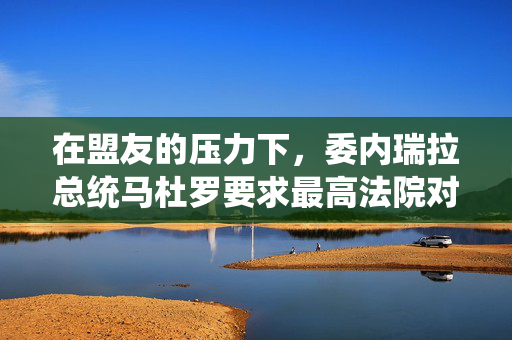 在盟友的压力下，委内瑞拉总统马杜罗要求最高法院对总统选举进行审计