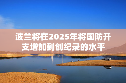 波兰将在2025年将国防开支增加到创纪录的水平