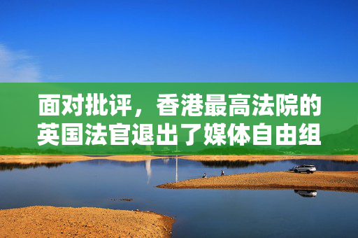 面对批评，香港最高法院的英国法官退出了媒体自由组织的顾问团