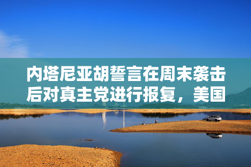 内塔尼亚胡誓言在周末袭击后对真主党进行报复，美国警告不要升级