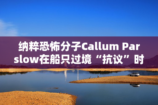 纳粹恐怖分子Callum Parslow在船只过境“抗议”时刺伤了寻求庇护者