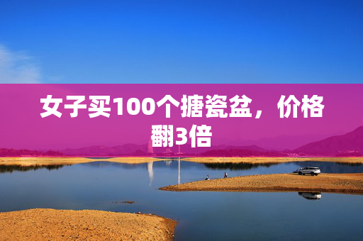 女子买100个搪瓷盆，价格翻3倍