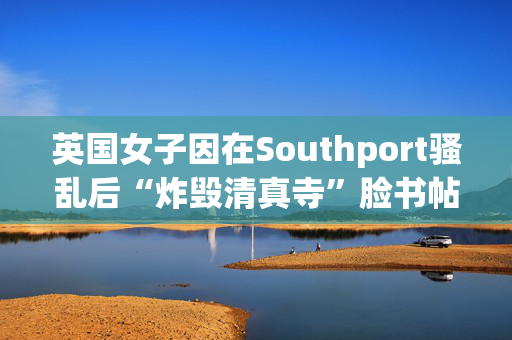 英国女子因在Southport骚乱后“炸毁清真寺”脸书帖子被判入狱