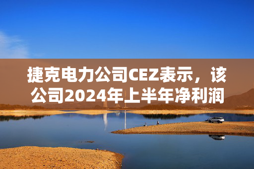 捷克电力公司CEZ表示，该公司2024年上半年净利润总额为9.12亿美元，同比下降5%