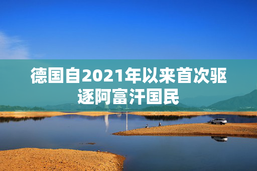 德国自2021年以来首次驱逐阿富汗国民