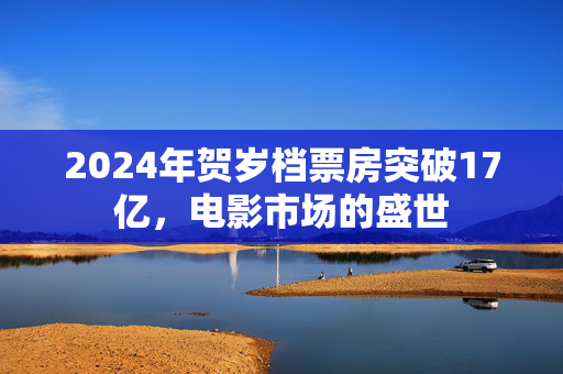 2024年贺岁档票房突破17亿，电影市场的盛世