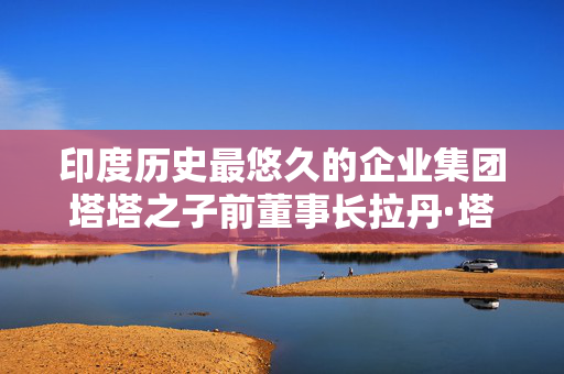 印度历史最悠久的企业集团塔塔之子前董事长拉丹·塔塔在孟买一家医院去世