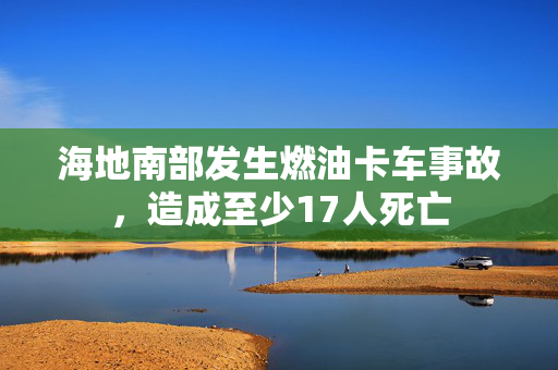 海地南部发生燃油卡车事故，造成至少17人死亡