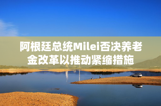 阿根廷总统Milei否决养老金改革以推动紧缩措施