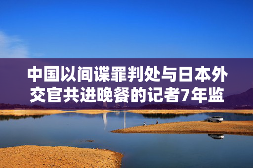 中国以间谍罪判处与日本外交官共进晚餐的记者7年监禁