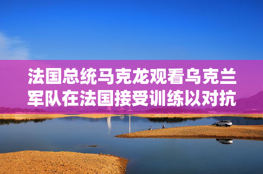 法国总统马克龙观看乌克兰军队在法国接受训练以对抗俄罗斯