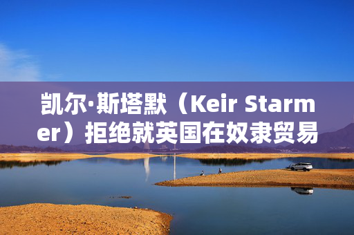 凯尔·斯塔默（Keir Starmer）拒绝就英国在奴隶贸易中扮演的角色进行赔偿