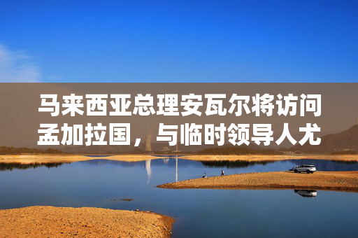 马来西亚总理安瓦尔将访问孟加拉国，与临时领导人尤努斯讨论贸易、移民工人问题