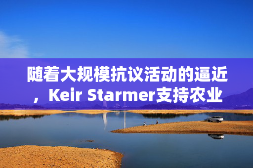 随着大规模抗议活动的逼近，Keir Starmer支持农业税改革