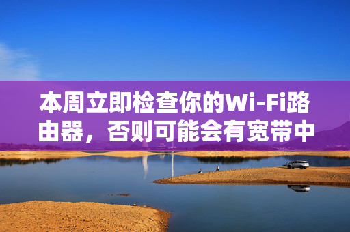 本周立即检查你的Wi-Fi路由器，否则可能会有宽带中断的风险