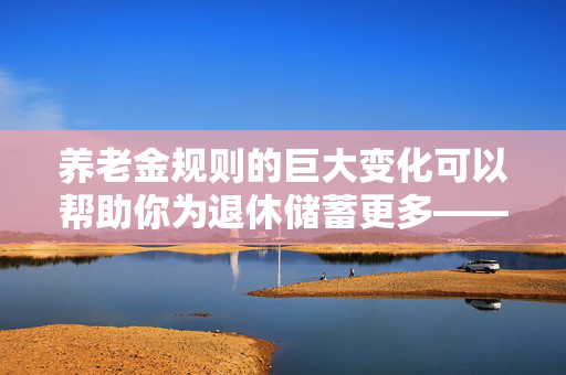 养老金规则的巨大变化可以帮助你为退休储蓄更多——它是如何影响你的